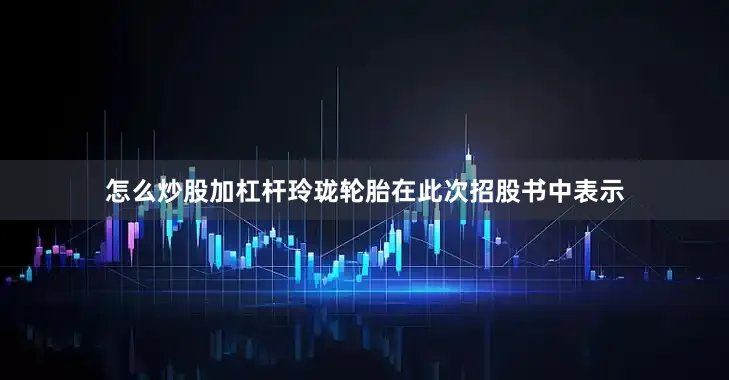 怎么炒股加杠杆玲珑轮胎在此次招股书中表示