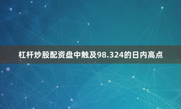 杠杆炒股配资盘中触及98.324的日内高点