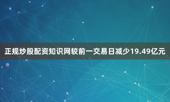 正规炒股配资知识网较前一交易日减少19.49亿元